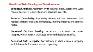 Benefits of Data Cleaning and Transformation:
Enhanced Analysis Accuracy: With cleaner data, algorithms work
more effectively, leading to more accurate insights.
Reduced Complexity: Removing redundant and irrelevant data
reduces dataset size and complexity, making subsequent analysis
faster.
Improved Decision Making: Accurate data leads to better
insights, which in turn facilitates informed decision-making.
Enhanced Data Integrity: Consistency in data ensures integrity,
which is crucial for analytics and reporting.
 