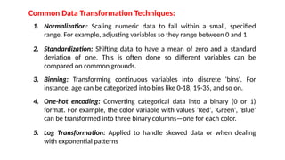 Common Data Transformation Techniques:
1. Normalization: Scaling numeric data to fall within a small, specified
range. For example, adjusting variables so they range between 0 and 1
2. Standardization: Shifting data to have a mean of zero and a standard
deviation of one. This is often done so different variables can be
compared on common grounds.
3. Binning: Transforming continuous variables into discrete 'bins'. For
instance, age can be categorized into bins like 0-18, 19-35, and so on.
4. One-hot encoding: Converting categorical data into a binary (0 or 1)
format. For example, the color variable with values 'Red', 'Green', 'Blue'
can be transformed into three binary columns—one for each color.
5. Log Transformation: Applied to handle skewed data or when dealing
with exponential patterns
 