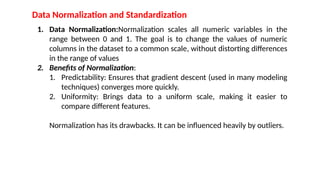 Data Normalization and Standardization
1. Data Normalization:Normalization scales all numeric variables in the
range between 0 and 1. The goal is to change the values of numeric
columns in the dataset to a common scale, without distorting differences
in the range of values
2. Benefits of Normalization:
1. Predictability: Ensures that gradient descent (used in many modeling
techniques) converges more quickly.
2. Uniformity: Brings data to a uniform scale, making it easier to
compare different features.
Normalization has its drawbacks. It can be influenced heavily by outliers.
 