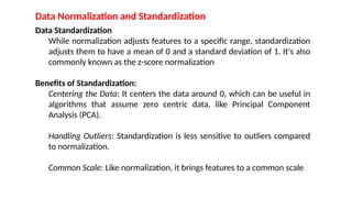 Data Normalization and Standardization
Data Standardization
While normalization adjusts features to a specific range, standardization
adjusts them to have a mean of 0 and a standard deviation of 1. It's also
commonly known as the z-score normalization
Benefits of Standardization:
Centering the Data: It centers the data around 0, which can be useful in
algorithms that assume zero centric data, like Principal Component
Analysis (PCA).
Handling Outliers: Standardization is less sensitive to outliers compared
to normalization.
Common Scale: Like normalization, it brings features to a common scale
 