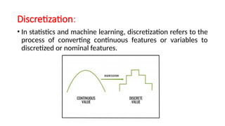 Discretization:
• In statistics and machine learning, discretization refers to the
process of converting continuous features or variables to
discretized or nominal features.
 