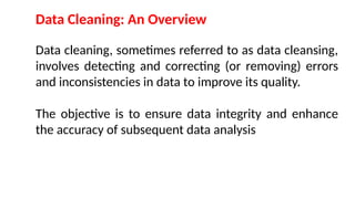 Data Cleaning: An Overview
Data cleaning, sometimes referred to as data cleansing,
involves detecting and correcting (or removing) errors
and inconsistencies in data to improve its quality.
The objective is to ensure data integrity and enhance
the accuracy of subsequent data analysis
 