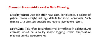 Common Issues Addressed in Data Cleaning:
Missing Values: Data can often have gaps. For instance, a dataset of
patient records might lack age details for some individuals. Such
missing data can skew analysis and lead to incomplete results.
Noisy Data: This refers to random error or variance in a dataset. An
example would be a faulty sensor logging erratic temperature
readings amidst accurate ones
 