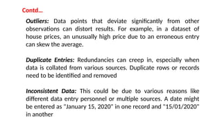 Contd…
Outliers: Data points that deviate significantly from other
observations can distort results. For example, in a dataset of
house prices, an unusually high price due to an erroneous entry
can skew the average.
Duplicate Entries: Redundancies can creep in, especially when
data is collated from various sources. Duplicate rows or records
need to be identified and removed
Inconsistent Data: This could be due to various reasons like
different data entry personnel or multiple sources. A date might
be entered as "January 15, 2020" in one record and "15/01/2020"
in another
 