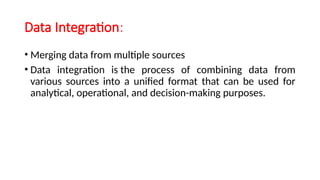 Data Integration:
• Merging data from multiple sources
• Data integration is the process of combining data from
various sources into a unified format that can be used for
analytical, operational, and decision-making purposes.
 