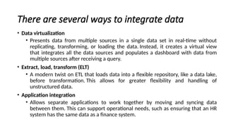 There are several ways to integrate data
• Data virtualization
• Presents data from multiple sources in a single data set in real-time without
replicating, transforming, or loading the data. Instead, it creates a virtual view
that integrates all the data sources and populates a dashboard with data from
multiple sources after receiving a query.
• Extract, load, transform (ELT)
• A modern twist on ETL that loads data into a flexible repository, like a data lake,
before transformation. This allows for greater flexibility and handling of
unstructured data.
• Application integration
• Allows separate applications to work together by moving and syncing data
between them. This can support operational needs, such as ensuring that an HR
system has the same data as a finance system.
 