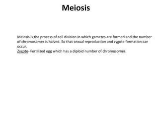 Meiosis
Meiosis is the process of cell division in which gametes are formed and the number
of chromosomes is halved. So that sexual reproduction and zygote formation can
occur.
Zygote- Fertilized egg which has a diploid number of chromosomes.
 