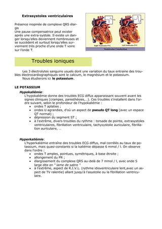Extrasystoles ventriculaires

Présence inopinée de complexe QRS élar-
gis
Une pause compensatrice peut exister
après une extra-systole. Il existe un dan-
ger lorsqu’elles deviennent nombreuses et
se succèdent et surtout lorsqu’elles sur-
viennent très proche d’une onde T voire
sur l’onde T.


           Troubles ioniques

     Les 3 électrolytes sanguins usuels dont une variation du taux entraine des trou-
bles électrocardiographiques sont le calcium, le magnésium et le potassium.
     Nous étudierons ici le potassium.

LE POTASSIUM
   Hypokaliémie:
     L'hypokaliémie donne des troubles ECG diffus apparaissant souvent avant les
     signes cliniques (crampes, paresthésies,…). Ces troubles s'installent dans l'or-
     dre suivant, selon le profondeur de l'hypokaliémie :
        • ondes T aplaties ;
        • ondes U agrandies, d'où un aspect de pseudo QT long (avec un espace
           QT normal) ;
        • dépression du segment ST ;
        • à l'extrême, divers troubles du rythme : torsade de pointe, extrasystoles
           ventriculaires, fibrillation ventriculaire, tachysystolie auriculaire, fibrilla-
           tion auriculaire, …


   Hyperkaliémie:
     L'hyperkaliémie entraîne des troubles ECG diffus, mal corrélés au taux de po-
     tassium, mais quasi-constants si la kaliémie dépasse 6 mmol / l. On observe
     dans l'ordre :
        • ondes T amples, pointues, symétriques, à base étroite ;
        • allongement du PR ;
        • élargissement du complexe QRS au-delà de 7 mmol / l, avec onde S
            large dite en " lame de sabre "
        • à l'extrême, aspect de R.I.V.L. (rythme idioventriculaire lent,avec un as-
            pect de TV ralentie) allant jusqu'à l'asystolie ou la fibrillation ventricu-
            laire.
 