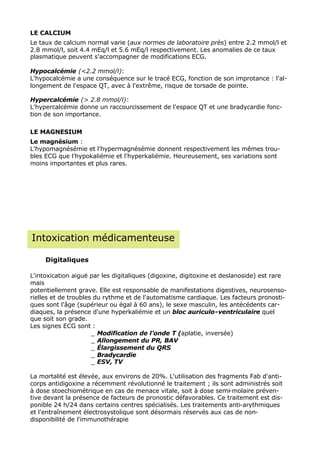 LE CALCIUM
Le taux de calcium normal varie (aux normes de laboratoire près) entre 2.2 mmol/l et
2.8 mmol/l, soit 4.4 mEq/l et 5.6 mEq/l respectivement. Les anomalies de ce taux
plasmatique peuvent s'accompagner de modifications ECG.

Hypocalcémie (<2.2 mmol/l):
L'hypocalcémie a une conséquence sur le tracé ECG, fonction de son improtance : l'al-
longement de l'espace QT, avec à l'extrême, risque de torsade de pointe.

Hypercalcémie (> 2.8 mmol/l):
L'hypercalcémie donne un raccourcissement de l'espace QT et une bradycardie fonc-
tion de son importance.

LE MAGNESIUM
Le magnésium :
L'hypomagnésémie et l'hypermagnésémie donnent respectivement les mêmes trou-
bles ECG que l'hypokaliémie et l'hyperkaliémie. Heureusement, ses variations sont
moins importantes et plus rares.




Intoxication médicamenteuse

     Digitaliques

L'intoxication aiguë par les digitaliques (digoxine, digitoxine et deslanoside) est rare
mais
potentiellement grave. Elle est responsable de manifestations digestives, neurosenso-
rielles et de troubles du rythme et de l'automatisme cardiaque. Les facteurs pronosti-
ques sont l'âge (supérieur ou égal à 60 ans), le sexe masculin, les antécédents car-
diaques, la présence d'une hyperkaliémie et un bloc auriculo-ventriculaire quel
que soit son grade.
Les signes ECG sont :
                      _ Modification de l’onde T (aplatie, inversée)
                      _ Allongement du PR, BAV
                      _ Élargissement du QRS
                      _ Bradycardie
                      _ ESV, TV

La mortalité est élevée, aux environs de 20%. L'utilisation des fragments Fab d'anti-
corps antidigoxine a récemment révolutionné le traitement ; ils sont administrés soit
à dose stoechiométrique en cas de menace vitale, soit à dose semi-molaire préven-
tive devant la présence de facteurs de pronostic défavorables. Ce traitement est dis-
ponible 24 h/24 dans certains centres spécialisés. Les traitements anti-arythmiques
et l'entraînement électrosystolique sont désormais réservés aux cas de non-
disponibilité de l'immunothérapie
 