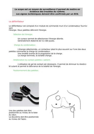 Le scope est un moyen de surveillance il permet de mettre en
                    évidence des troubles du rythme.
       Les signes ischémiques doivent être confirmés par un ECG.


Le défibrillateur

Le défibrillateur est composé d’un module de commande muni d’un condensateur fournis-
sant
l’énergie. Deux palettes délivrent l’énergie.

     Sélection de l’énergie.

          Un curseur permet de sélectionner l’énergie désirée.
          Généralement étalonné de 5 à 360 joules.

      Charge du condensateur.

          L’énergie sélectionnée, un contacteur placé le plus souvent sur l’une des deux
palettes commande la charge du condensateur.
          Une tonalité avertie de la progression de la charge.
          La charge terminée, la tonalité change.

     Amélioration du contact palettes / patient.

          L’utilisation de gel de contact est nécessaire. Il permet de diminuer la résistivi-
té cutané et permet la délivrance de la totalité de l’énergie.

     Positionnement des palettes.




Une des palettes doit être
positionnée au niveau de la base
du cœur.
La deuxième doit être positionnée
au niveau de l’apex.
 