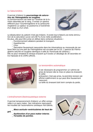 Le Saturomètre.

Il permet d’obtenir le pourcentage de satura-
tion de l’hémoglobine en oxygène.
Le fonctionnement est basé sur l’analyse de la lu-
mière absorbée par le sang. Il existe un spectre
différent pour l’oxyhémoglobine et la carboxyhé-
moglobine Le capteur se positionne à l’extrémité
d’un doigt ou d’un orteil.



La désaturation du patient n’est pas linéaire. Il existe tout d’abord une lente diminu-
tion de la saturation suivie vers 80 % d’une nette accélération.
De plus, elle peut être prise en défaut dans certaines situations :
      _ Fonctionnement aléatoire pendant le transport.
      _ Hypothermie
      _ Choc
      _ Saturation faussement rassurante dans les intoxications au monoxyde de car-
bone alors qu’une part de l’hémoglobine est occupée par le CO. ( spectre de l’hémo-
globine saturée en oxygène identique à celle du monoxyde de carbone )
Elle ne peut remplacé la clinique d’autant qu’il existe un décalage de 30 secondes en-
tre l’épisode et le chiffre affiché.




                                    Le tensiomètre automatique

                                    Il est nécessaire de programmer un rythme de
                                    prise de tension dès la mise en place du brassard.
                                    Si cette
                                    précaution n’est pas prise, la première tension est
                                    affiché indéfiniment ce qui peut être faussement
                                    rassurant.
                                    La taille du brassard doit tenir compte du poids.




L’entraînement électrosystolique externe

Il permet temporairement d’obtenir un effet compa-
rable à un pace maker. Ses indications regroupent
les troubles de l’automatisme cardiaque mal tolérés.

       _ Blocs auriculo-ventriculaires de haut de-
gré.
       _ Dysfonction d’un pace maker interne.
       _ Torsades de pointes.
 