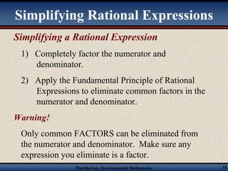 Simplifying Rational Expressions 
Simplifying a Rational Expression 
1) Completely factor the numerator and 
denominator. 
2) Apply the Fundamental Principle of Rational 
Expressions to eliminate common factors in the 
numerator and denominator. 
Warning! 
Only common FACTORS can be eliminated from 
the numerator and denominator. Make sure any 
expression you eliminate is a factor. 
Martin-Gay, Developmental Mathematics 10 
 