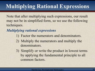 Multiplying Rational Expressions 
Note that after multiplying such expressions, our result 
may not be in simplified form, so we use the following 
techniques. 
Multiplying rational expressions 
1) Factor the numerators and denominators. 
2) Multiply the numerators and multiply the 
denominators. 
3) Simplify or write the product in lowest terms 
by applying the fundamental principle to all 
common factors. 
Martin-Gay, Developmental Mathematics 16 
 