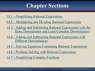 Chapter Sections 
14.1 – Simplifying Rational Expressions 
14.2 – Multiplying and Dividing Rational Expressions 
14.3 – Adding and Subtracting Rational Expressions with the 
Same Denominator and Least Common Denominators 
14.4 – Adding and Subtracting Rational Expressions with 
Different Denominators 
14.5 – Solving Equations Containing Rational Expressions 
14.6 – Problem Solving with Rational Expressions 
14.7 – Simplifying Complex Fractions 
Martin-Gay, Developmental Mathematics 2 
 
