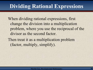 Dividing Rational Expressions 
When dividing rational expressions, first 
change the division into a multiplication 
problem, where you use the reciprocal of the 
divisor as the second factor. 
Then treat it as a multiplication problem 
(factor, multiply, simplify). 
Martin-Gay, Developmental Mathematics 20 
 
