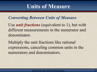 Units of Measure 
Converting Between Units of Measure 
Use unit fractions (equivalent to 1), but with 
different measurements in the numerator and 
denominator. 
Multiply the unit fractions like rational 
expressions, canceling common units in the 
numerators and denominators. 
Martin-Gay, Developmental Mathematics 22 
 