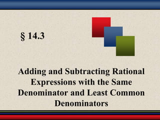 § 14.3 
Adding and Subtracting Rational 
Expressions with the Same 
Denominator and Least Common 
Denominators 
 
