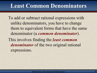 Least Common Denominators 
To add or subtract rational expressions with 
unlike denominators, you have to change 
them to equivalent forms that have the same 
denominator (a common denominator). 
This involves finding the least common 
denominator of the two original rational 
expressions. 
Martin-Gay, Developmental Mathematics 29 
 