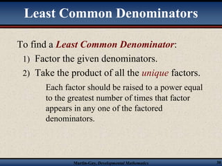 Least Common Denominators 
To find a Least Common Denominator: 
1) Factor the given denominators. 
2) Take the product of all the unique factors. 
Each factor should be raised to a power equal 
to the greatest number of times that factor 
appears in any one of the factored 
denominators. 
Martin-Gay, Developmental Mathematics 30 
 