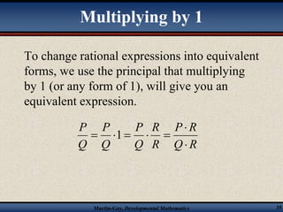 Multiplying by 1 
To change rational expressions into equivalent 
forms, we use the principal that multiplying 
by 1 (or any form of 1), will give you an 
equivalent expression. 
P  
R 
Q R 
R 
R 
P 
Q 
P 
Q 
Martin-Gay, Developmental Mathematics 35 
P 
Q 
 
 1    
 