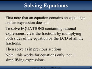 Solving Equations 
First note that an equation contains an equal sign 
and an expression does not. 
To solve EQUATIONS containing rational 
expressions, clear the fractions by multiplying 
both sides of the equation by the LCD of all the 
fractions. 
Then solve as in previous sections. 
Note: this works for equations only, not 
simplifying expressions. 
Martin-Gay, Developmental Mathematics 45 
 