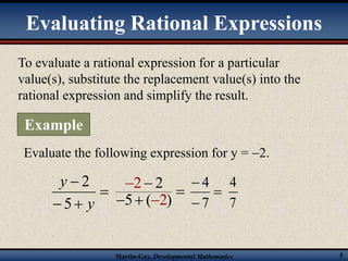 Evaluating Rational Expressions 
To evaluate a rational expression for a particular 
value(s), substitute the replacement value(s) into the 
rational expression and simplify the result. 
 
2 2 
5 ( 2 
 
7 
4 
Martin-Gay, Developmental Mathematics 5 
Example 
Evaluate the following expression for y = 2. 
 
 
  
y 
y 
5 
2 
) 
 
 
  
 
 
 
4 
7 
 