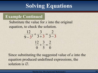 Solving Equations 
Example Continued 
Substitute the value for x into the original 
equation, to check the solution. 
12 3 2 
9 3 2 
3 3 3 3 
  
   
2 
0 
3 
  
5 
12 
0 
Since substituting the suggested value of a into the 
equation produced undefined expressions, the 
solution is . 
Martin-Gay, Developmental Mathematics 54 
 