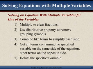 Solving Equations with Multiple Variables 
Solving an Equation With Multiple Variables for 
One of the Variables 
1) Multiply to clear fractions. 
2) Use distributive property to remove 
grouping symbols. 
3) Combine like terms to simplify each side. 
4) Get all terms containing the specified 
variable on the same side of the equation, 
other terms on the opposite side. 
5) Isolate the specified variable. 
Martin-Gay, Developmental Mathematics 55 
 
