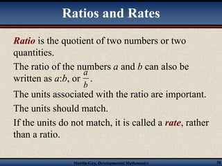 Ratios and Rates 
Ratio is the quotient of two numbers or two 
quantities. 
The ratio of the numbers a and b can also be 
a 
written as a:b, or . 
b 
The units associated with the ratio are important. 
The units should match. 
If the units do not match, it is called a rate, rather 
than a ratio. 
Martin-Gay, Developmental Mathematics 58 
 