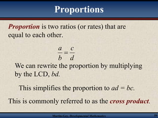 Proportions 
Proportion is two ratios (or rates) that are 
equal to each other. 
c 
d 
a 
 
b 
We can rewrite the proportion by multiplying 
by the LCD, bd. 
This simplifies the proportion to ad = bc. 
This is commonly referred to as the cross product. 
Martin-Gay, Developmental Mathematics 59 
 
