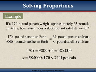 Solving Proportions 
If a 170-pound person weighs approximately 65 pounds 
on Mars, how much does a 9000-pound satellite weigh? 
65 - pound person on Mars 
x - pound satellite on Mars 
170 - pound person on Earth 
9000 - pound satellite on Earth 
 
170x  900065  585,000 
x  585000/170  3441 pounds 
Martin-Gay, Developmental Mathematics 62 
Example 
 