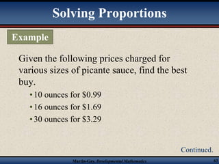 Solving Proportions 
Given the following prices charged for 
various sizes of picante sauce, find the best 
buy. 
• 10 ounces for $0.99 
• 16 ounces for $1.69 
• 30 ounces for $3.29 
Martin-Gay, Developmental Mathematics 63 
Example 
Continued. 
 