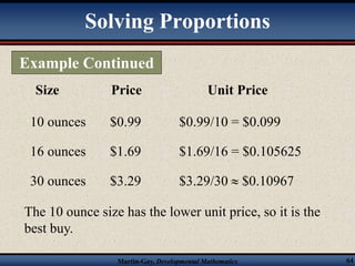 Solving Proportions 
Example Continued 
Size Price Unit Price 
10 ounces $0.99 $0.99/10 = $0.099 
16 ounces $1.69 $1.69/16 = $0.105625 
30 ounces $3.29 $3.29/30  $0.10967 
The 10 ounce size has the lower unit price, so it is the 
best buy. 
Martin-Gay, Developmental Mathematics 64 
 