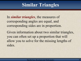 Similar Triangles 
In similar triangles, the measures of 
corresponding angles are equal, and 
corresponding sides are in proportion. 
Given information about two similar triangles, 
you can often set up a proportion that will 
allow you to solve for the missing lengths of 
sides. 
Martin-Gay, Developmental Mathematics 65 
 