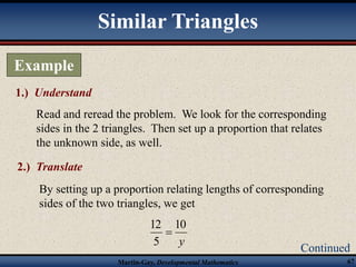 10 
12 
Martin-Gay, Developmental Mathematics 67 
Example 
1.) Understand 
Read and reread the problem. We look for the corresponding 
sides in the 2 triangles. Then set up a proportion that relates 
the unknown side, as well. 
Continued 
Similar Triangles 
2.) Translate 
By setting up a proportion relating lengths of corresponding 
sides of the two triangles, we get 
y 
5 
 
 