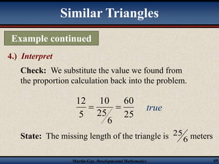 Example continued 
60 
10 
12 
25 meters 
Martin-Gay, Developmental Mathematics 69 
4.) Interpret 
Similar Triangles 
Check: We substitute the value we found from 
the proportion calculation back into the problem. 
25 
6 
25 
5 
  true 
State: The missing length of the triangle is 
6 
 