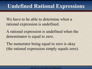 Undefined Rational Expressions 
We have to be able to determine when a 
rational expression is undefined. 
A rational expression is undefined when the 
denominator is equal to zero. 
The numerator being equal to zero is okay 
(the rational expression simply equals zero). 
Martin-Gay, Developmental Mathematics 7 
 