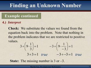 Finding an Unknown Number 
Example continued 
4.) Interpret 
Check: We substitute the values we found from the 
equation back into the problem. Note that nothing in 
the problem indicates that we are restricted to positive 
values. 
1 
1 
 
 
  
9 3   
3 
 
1 
 
 
9 3   
true true 
Martin-Gay, Developmental Mathematics 73 
 
 
33 1 
1 
3 
 
 
 
 
   
331 
State: The missing number is 3 or –3. 
 