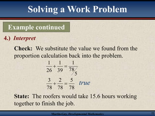 Solving a Work Problem 
Example continued 
4.) Interpret 
Check: We substitute the value we found from the 
proportion calculation back into the problem. 
5 
1 
78 
1 
39 
26 
5 
2 
3 
State: The roofers would take 15.6 hours working 
together to finish the job. 
Martin-Gay, Developmental Mathematics 77 
1 
  
78 
78 
78 
  true 
 