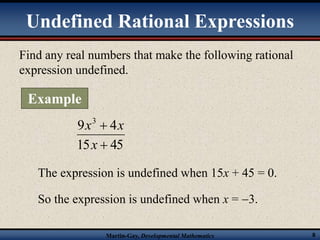 Undefined Rational Expressions 
Find any real numbers that make the following rational 
expression undefined. 
9 4 3 
x x 
 
x 
15  
45 
The expression is undefined when 15x + 45 = 0. 
So the expression is undefined when x = 3. 
Martin-Gay, Developmental Mathematics 8 
Example 
 