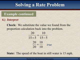 Solving a Rate Problem 
Example continued 
4.) Interpret 
Check: We substitute the value we found from the 
proportion calculation back into the problem. 
10 
15 5 
20 
15 5 
 
 
 
10 
 true 
10 
20 
20 
State: The speed of the boat in still water is 15 mph. 
Martin-Gay, Developmental Mathematics 81 
 