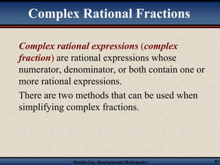 Complex Rational Fractions 
Complex rational expressions (complex 
fraction) are rational expressions whose 
numerator, denominator, or both contain one or 
more rational expressions. 
There are two methods that can be used when 
simplifying complex fractions. 
Martin-Gay, Developmental Mathematics 83 
 