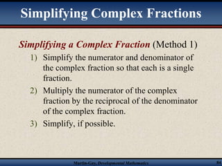 Simplifying Complex Fractions 
Simplifying a Complex Fraction (Method 1) 
1) Simplify the numerator and denominator of 
the complex fraction so that each is a single 
fraction. 
2) Multiply the numerator of the complex 
fraction by the reciprocal of the denominator 
of the complex fraction. 
3) Simplify, if possible. 
Martin-Gay, Developmental Mathematics 84 
 