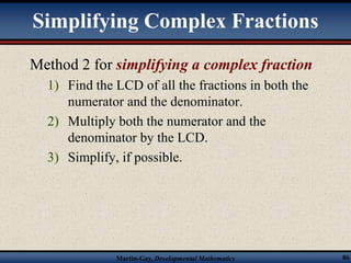 Simplifying Complex Fractions 
Method 2 for simplifying a complex fraction 
1) Find the LCD of all the fractions in both the 
numerator and the denominator. 
2) Multiply both the numerator and the 
denominator by the LCD. 
3) Simplify, if possible. 
Martin-Gay, Developmental Mathematics 86 
 