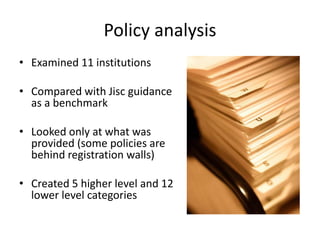 Policy analysis
• Examined 11 institutions
• Compared with Jisc guidance
as a benchmark
• Looked only at what was
provided (some policies are
behind registration walls)
• Created 5 higher level and 12
lower level categories
 