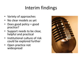 Interim findings
• Variety of approaches
• No clear models as yet
• Does good policy = good
practice?
• Support needs to be clear,
helpful and practical
• Institutional culture of risk
could be explored further
• Open practice not
widespread
 