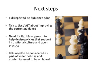 Next steps
• Full report to be published soon!
• Talk to Jisc / ALT about improving
the current guidance
• Need for flexible approach to
help devise policies that support
institutional culture and open
practice
• IPRs need to be considered as
part of wider policies and
academics need to be on board
 