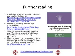 Further reading
• IPAN (2016) University IP Policy: Perception
and practice. Available at:
http://www.ipaware.net/sites/default/files/
IPAN_NUS_University_IP_Policy_v11-
2r_online-mainr_28jul16.pdf
• Jisc (2015) Recording lectures: legal
considerations.
https://www.jisc.ac.uk/guides/recording-
lectures-legal-considerations
• Secker, J. & Morrison, C. 2016. Copyright
and E-learning: a guide for practitioners,
Second Edition. Facet Publishing, London.
pp. 103-105.
• Secker, J., Bond, S., & Grussendorf, S. 2010.
Lecture Capture: rich and strange, or a dark
art? LSE Research Online. Available:
http://eprints.lse.ac.uk/29184
https://ukcopyrightliteracy.wordpress.com
 