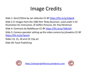 Image Credits
Slide 1: Zero7/2One by Jan Jablunka CC-BY https://flic.kr/p/2j4gn8
Slide 2-3: Images from the 1983 film ‘Risky Business’, used under S.32
Illustration for Instruction, © Geffen Pictures, Dir. Paul Brickman
Slide 4: Contracts by NobMouse CC-BY https://flic.kr/p/7b8UG9
Slide 5: Camera operator setting up the video camera by jshawkins CC-BY
https://flic.kr/p/7prerh
Slides 14, 15, 18 and 19: Clip art
Slide 20: Facet Publishing
https://ukcopyrightliteracy.wordpress.com
 