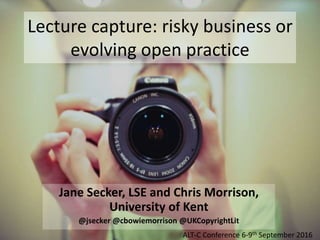 Lecture capture: risky business or
evolving open practice
Jane Secker, LSE and Chris Morrison,
University of Kent
@jsecker @cbowiemorrison @UKCopyrightLit
ALT-C Conference 6-9th September 2016
 